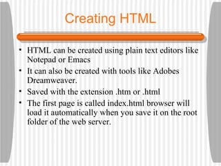 Creating HTML HTML can be created using plain text editors like Notepad or Emacs It can also be created with tools like Adobes Dreamweaver. Saved with the extension .htm or .html The first page is called index.html browser will load it automatically when you save it on the root folder of the web server. 
