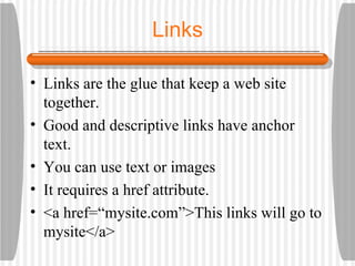 Links Links are the glue that keep a web site together. Good and descriptive links have anchor text. You can use text or images It requires a href attribute. <a href=“mysite.com”>This links will go to mysite</a> 