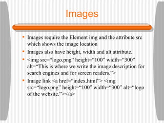 Images Images require the Element img and the attribute src which shows the image location Images also have height, width and alt attribute. <img src=“logo.png” height=“100” width=“300” alt=“This is where we write the image description for search engines and for screen readers.”> Image link <a href=“index.html”> <img src=“logo.png” height=“100” width=“300” alt=“logo of the website.”></a> 