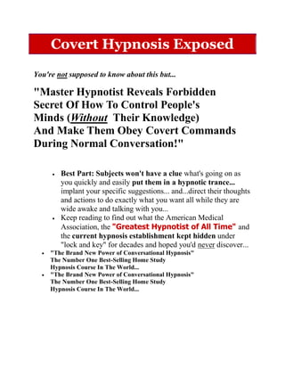 Covert Hypnosis Exposed

You're not supposed to know about this but...

"Master Hypnotist Reveals Forbidden
Secret Of How To Control People's
Minds (Without Their Knowledge)
And Make Them Obey Covert Commands
During Normal Conversation!"

        Best Part: Subjects won't have a clue what's going on as
        you quickly and easily put them in a hypnotic trance...
        implant your specific suggestions... and...direct their thoughts
        and actions to do exactly what you want all while they are
        wide awake and talking with you...
        Keep reading to find out what the American Medical
        Association, the "Greatest Hypnotist of All Time" and
        the current hypnosis establishment kept hidden under
        "lock and key" for decades and hoped you'd never discover...
     "The Brand New Power of Conversational Hypnosis"
     The Number One Best-Selling Home Study
     Hypnosis Course In The World...
     "The Brand New Power of Conversational Hypnosis"
     The Number One Best-Selling Home Study
     Hypnosis Course In The World...
 