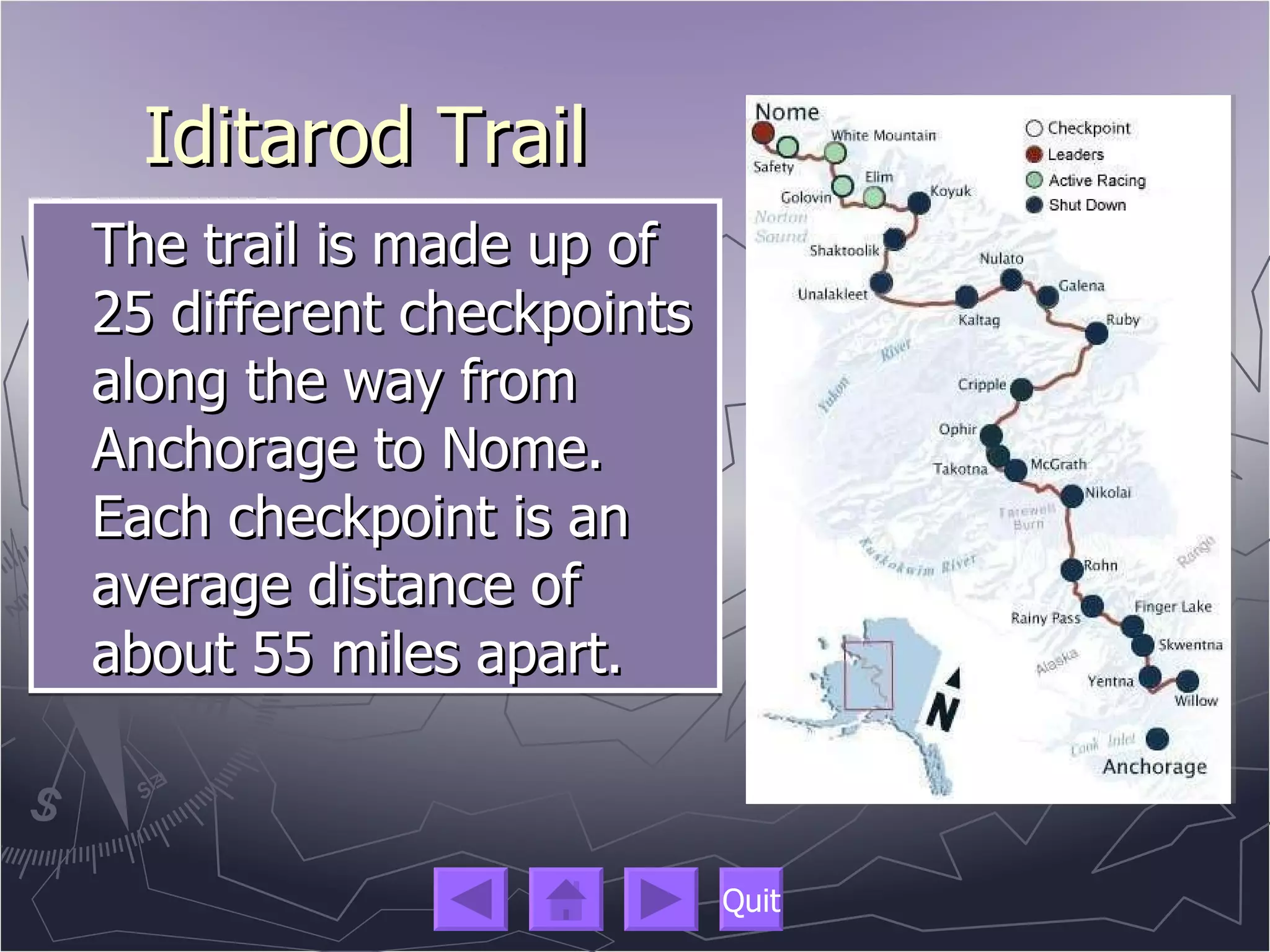 Iditarod Trail The trail is made up of 25 different checkpoints along the way from Anchorage to Nome. Each checkpoint is an average distance of about 55 miles apart.  