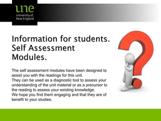 Information for students. Self Assessment  Modules. The self assessment modules have been designed to assist you with the readings for this unit. They can be used as a diagnostic tool to assess your understanding of the unit material or as a precursor to the reading to assess your existing knowledge. We hope you find them engaging and that they are of benefit to your studies. 