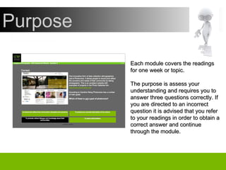 Purpose Each module covers the readings for one week or topic. The purpose is assess your understanding and requires you to answer three questions correctly. If you are directed to an incorrect question it is advised that you refer to your readings in order to obtain a correct answer and continue through the module. 