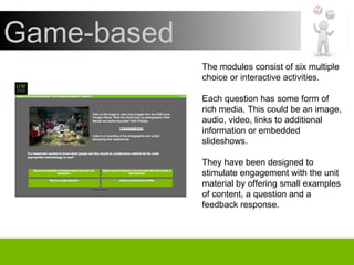 The modules consist of six multiple choice or interactive activities. Each question has some form of rich media. This could be an image, audio, video, links to additional information or embedded slideshows. They have been designed to stimulate engagement with the unit material by offering small examples of content, a question and a feedback response. Game-based 