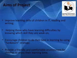   Aims of Project Improve learning skills of children in IT, reading and writing;   Helping those who have learning difficulties by knowing which skill they are weak on; Encourage children to do their best in learning by using "fun&learn" strategy; Provide a friendly and comfortable environment for children to enjoy their learning time;   