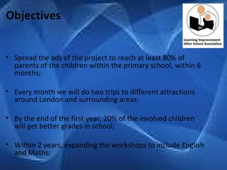 Objectives Spread the ads of the project to reach at least 80% of parents of the children within the primary school, within 6 months;   Every month we will do two trips to different attractions around London and surrounding areas; By the end of the first year, 20% of the involved children will get better grades in school;   Within 2 years, expanding the workshops to include English and Maths; 