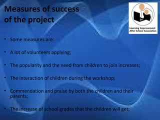 Measures of success  of the project Some measures are:   A lot of volunteers applying;   The popularity and the need from children to join increases; The interaction of children during the workshop;   Commendation and praise by both the children and their parents; The increase of school grades that the children will get; 