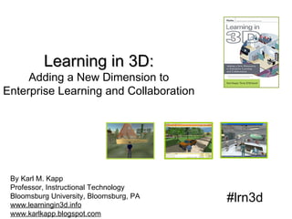 Learning in 3D: Adding a New Dimension to Enterprise Learning and Collaboration By Karl M. Kapp Professor, Instructional Technology Bloomsburg University, Bloomsburg, PA www.learningin3d.info www.karlkapp.blogspot.com #lrn3d 