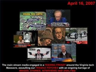 April 16, 2007 The main stream media engaged in a  FEEDING FRENZY  around the Virginia tech Massacre, assaulting our  FRAGILE PSYCHES  with an ongoing barrage of  IMAGES, STORIES, INTERVIEWS AND ANALYSIS  