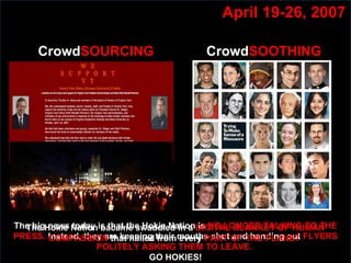 April 19-26, 2007 The big news today is that the Hokie Nation is  NO LONGER TALKING TO THE PRESS.  Instead, they are keeping their mouths shut and handing out  FLYERS POLITELY ASKING THEM TO LEAVE.   GO HOKIES! Crowd SOURCING The Hokie Nation bacame swaddled in a  DIGITAL BLANKET OF HUMAN COMPASSION  that hailed from every  PART OF THE PLANET  Crowd SOOTHING 