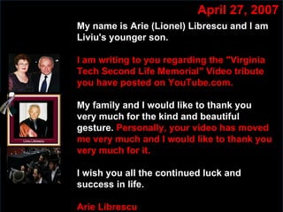 Slide:  My name is Arie (Lionel) Librescu and I am Liviu's younger son.   I am writing to you regarding the "Virginia Tech Second Life Memorial" Video tribute you have posted on YouTube.com. My family and I would like to thank you very much for the kind and beautiful gesture.   Personally, your video has moved me very much and I would like to thank you very much for it. I wish you all the continued luck and success in life.   Arie Librescu April 27, 2007 