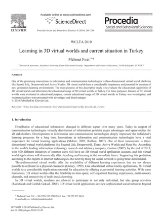 Available online at www.sciencedirect.com




                           Procedia Social and Behavioral Sciences 9 (2010) 249–254



                                                            WCLTA 2010

        Learning in 3D virtual worlds and current situation in Turkey
                                                          Mehmet F rat a *
       a
           Research Assistant, Anadolu University, Open Education Faculty, Department of Distance Education, 26190 Eski ehir, TURKEY


Abstract

One of the promising innovations in information and communication technologies is three-dimensional virtual world platforms
like Second Life, Dreamworld and Active Worlds. 3D virtual worlds have a considerable importance and potential for creation of
next generation learning environments. The main purpose of this descriptive study is to evaluate the educational capabilities of
3D virtual worlds and determines the educational usage of 3D virtual worlds in Turkey. For these purposes, features of 3D virtual
worlds were evaluated in educational purpose, current educational usage of 3D virtual worlds in Turkey was investigated, and
recommendations were presented with advantages and disadvantages.
© 2010 Published by Elsevier Ltd.

Keywords: Virtual learning environments, three dimensional virtual worlds, Second Life, Turkey;




1. Introduction

   Distribution of educational information changed in different aspect over many years. Today in support of
communication technologies virtually distribution of information provides major advantages and opportunities for
all stakeholders. Developments in information and communication technologies deeply impressed the individual's
learning processes for a long time. Innovations in information and communication technologies have a vital
importance for virtual learning applications (McGee, 2007; Robben, 2007). One of these innovations is three-
dimensional virtual world platforms like Second Life, Dreamworld, There, Active Worlds and Meet Me. According
to the world's leading information technology research and advisory company, Gartner (2007), by the end of 2011,
with 500 different initiatives of Internet users will have an 3D virtual world application account, and this virtual
world applications will dramatically affect teaching and learning in the immediate future. Supporting this prediction
according to the experts in internet technologies, the next big thing for social network is going three-dimensional.
   Three-dimensional virtual worlds offer the availability of different learning experiences that are not always
possible to replicate in a physical classroom (Dickey, 1999). Like educational virtual reality applications, 3D virtual
worlds have considerable implication potential for education by offering experiential learning activities. With some
limitations, 3D virtual worlds offer the flexibility in time-space, self organized learning experiences, multi-sensory
channels, and interactivity of multi-media learning.
   In 3D virtual worlds, residents are allowed to participate in not only individual, but also group activities
(Kurubacak and Canbek Goksel, 2008). 3D virtual world applications are new sophisticated social networks beyond



    * Mehmet F rat. Tel.: +90 (222) 335 0580/2463; fax: +90 222 335 0633.
    E-mail address: mfirat@anadolu.edu.tr


1877-0428 © 2010 Published by Elsevier Ltd.
doi:10.1016/j.sbspro.2010.12.145
 