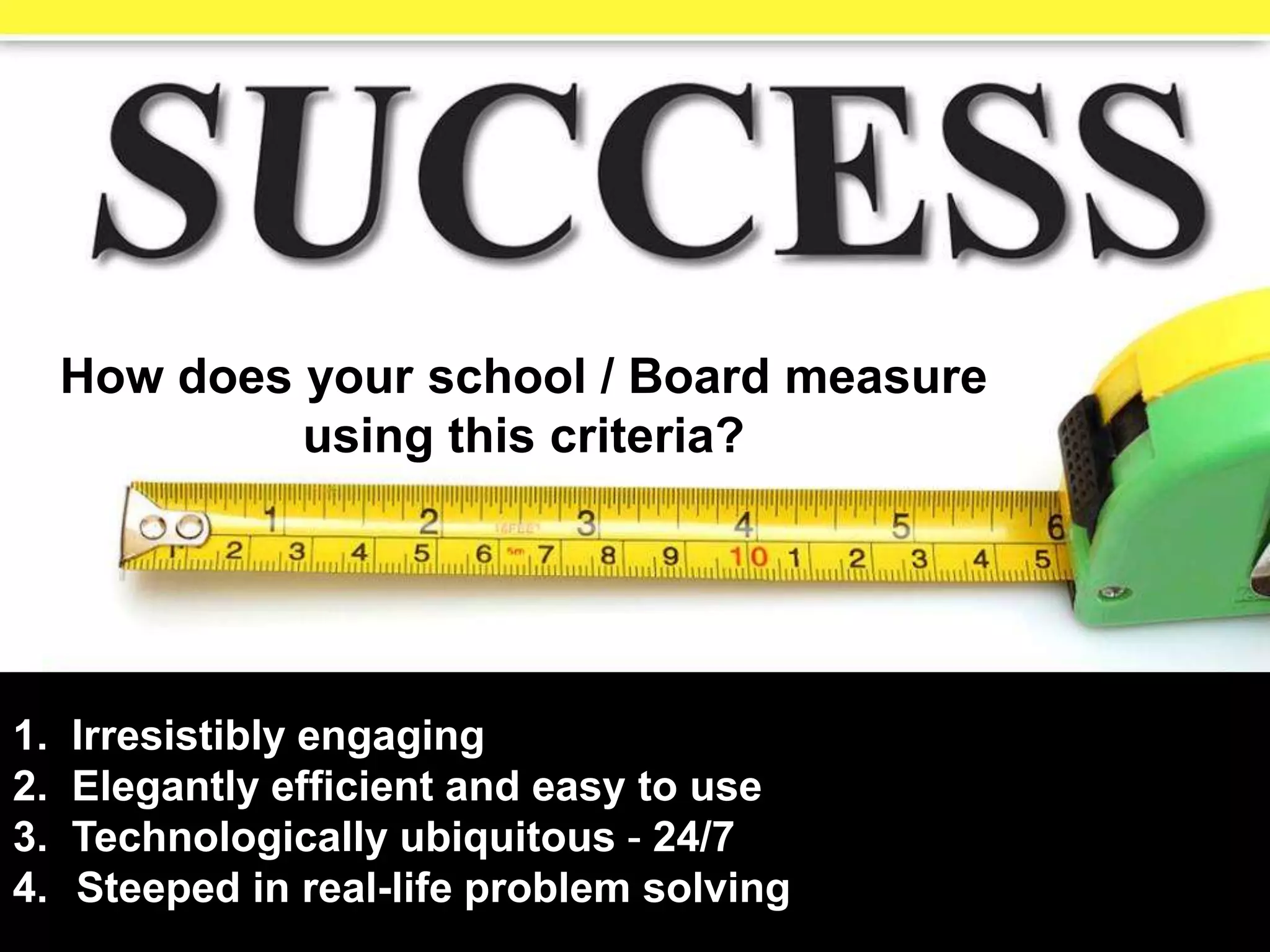 1. Irresistibly engaging
2. Elegantly efficient and easy to use
3. Technologically ubiquitous - 24/7
4. Steeped in real-life problem solving
How does your school / Board measure
using this criteria?
 