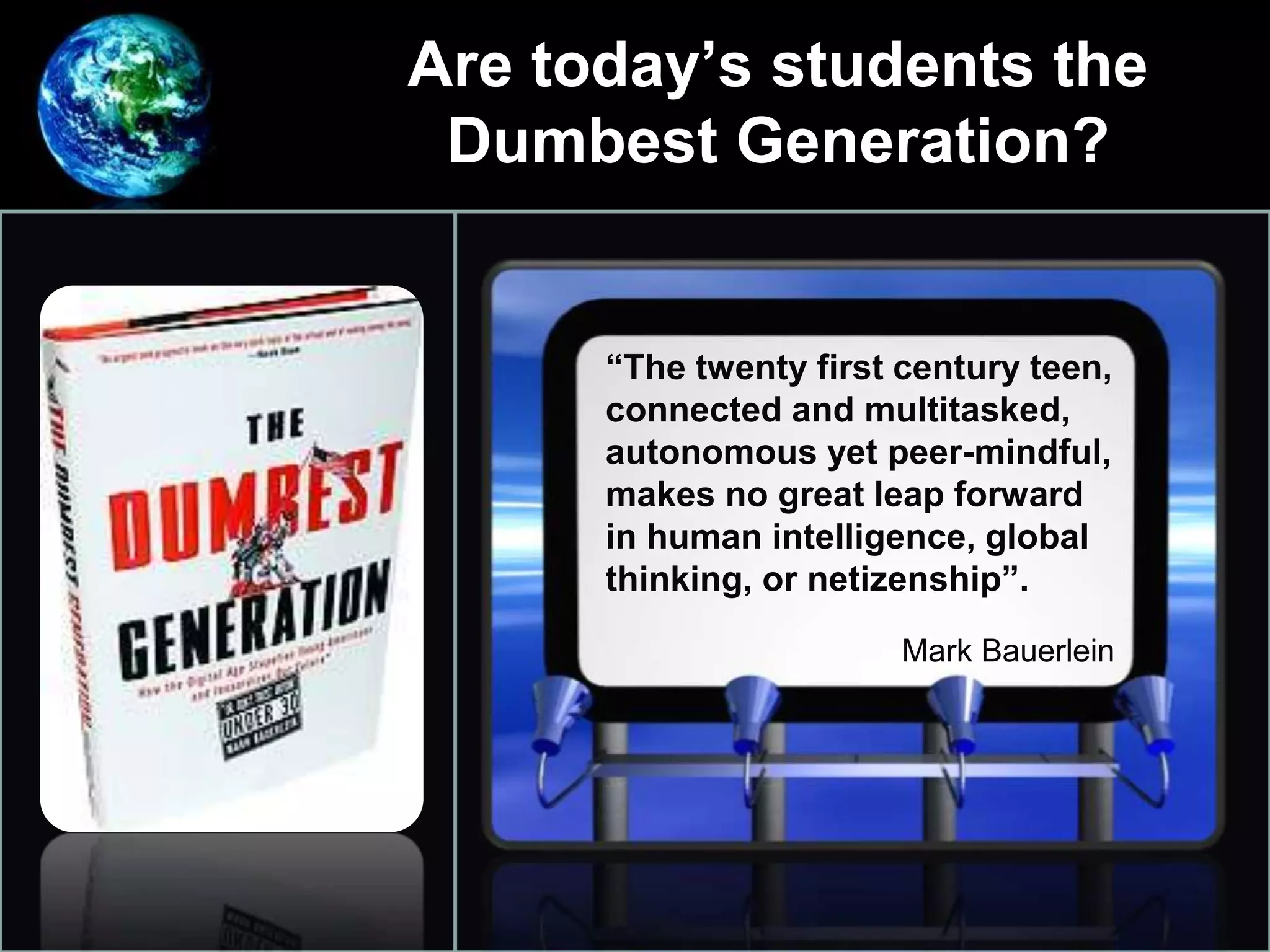 Are today’s students the
Dumbest Generation?
•
“The twenty first century teen,
connected and multitasked,
autonomous yet peer-mindful,
makes no great leap forward
in human intelligence, global
thinking, or netizenship”.
Mark Bauerlein
 