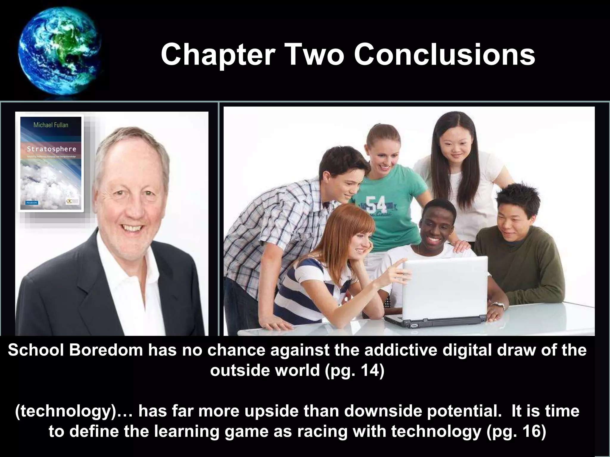 Chapter Two Conclusions
•
Integrating Technology, Pedagogy,
and Change Knowledge
School Boredom has no chance against the addictive digital draw of the
outside world (pg. 14)
(technology)… has far more upside than downside potential. It is time
to define the learning game as racing with technology (pg. 16)
 