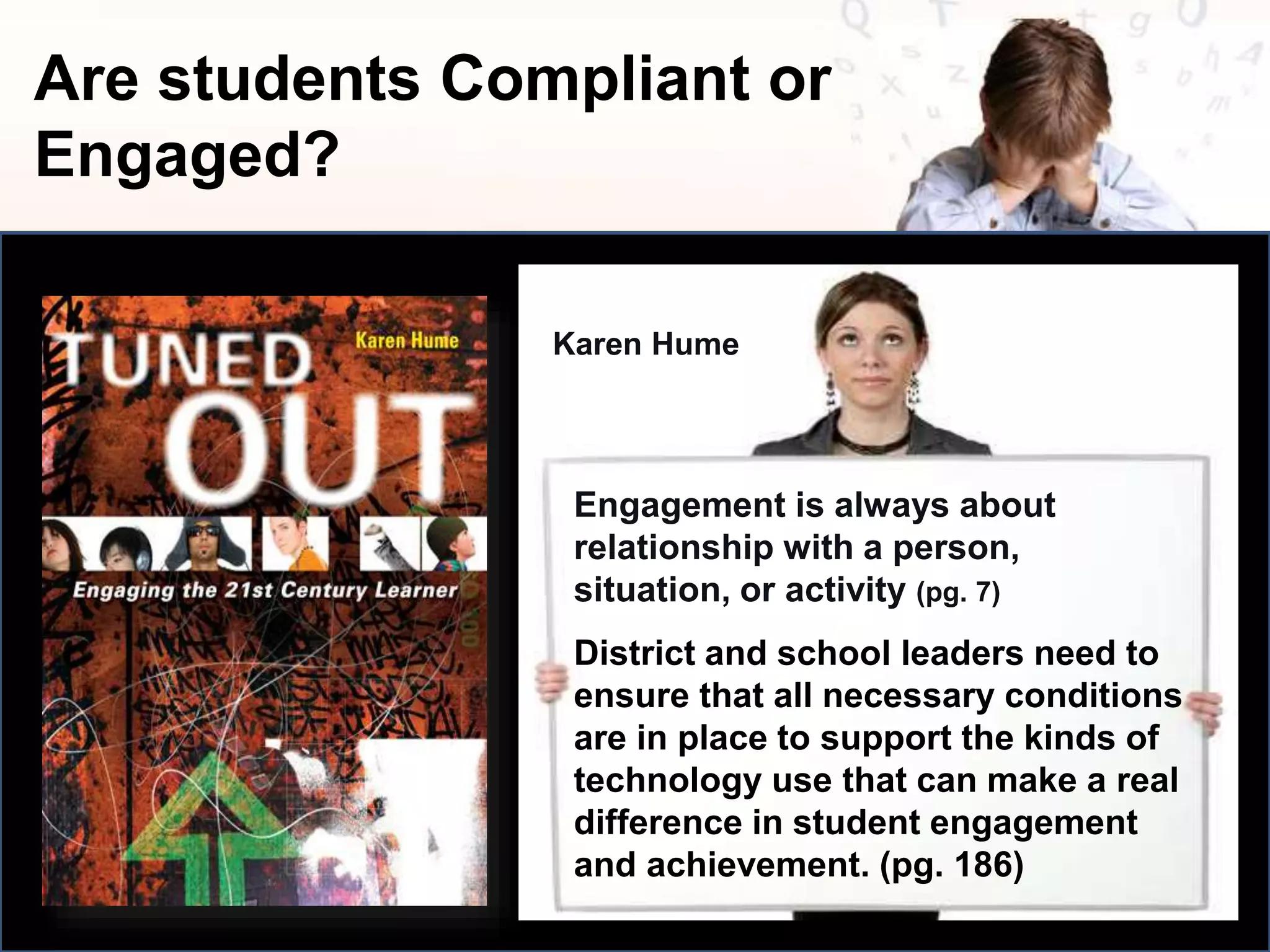Are students Compliant or
Engaged?
Engagement is always about
relationship with a person,
situation, or activity (pg. 7)
Karen Hume
District and school leaders need to
ensure that all necessary conditions
are in place to support the kinds of
technology use that can make a real
difference in student engagement
and achievement. (pg. 186)
 