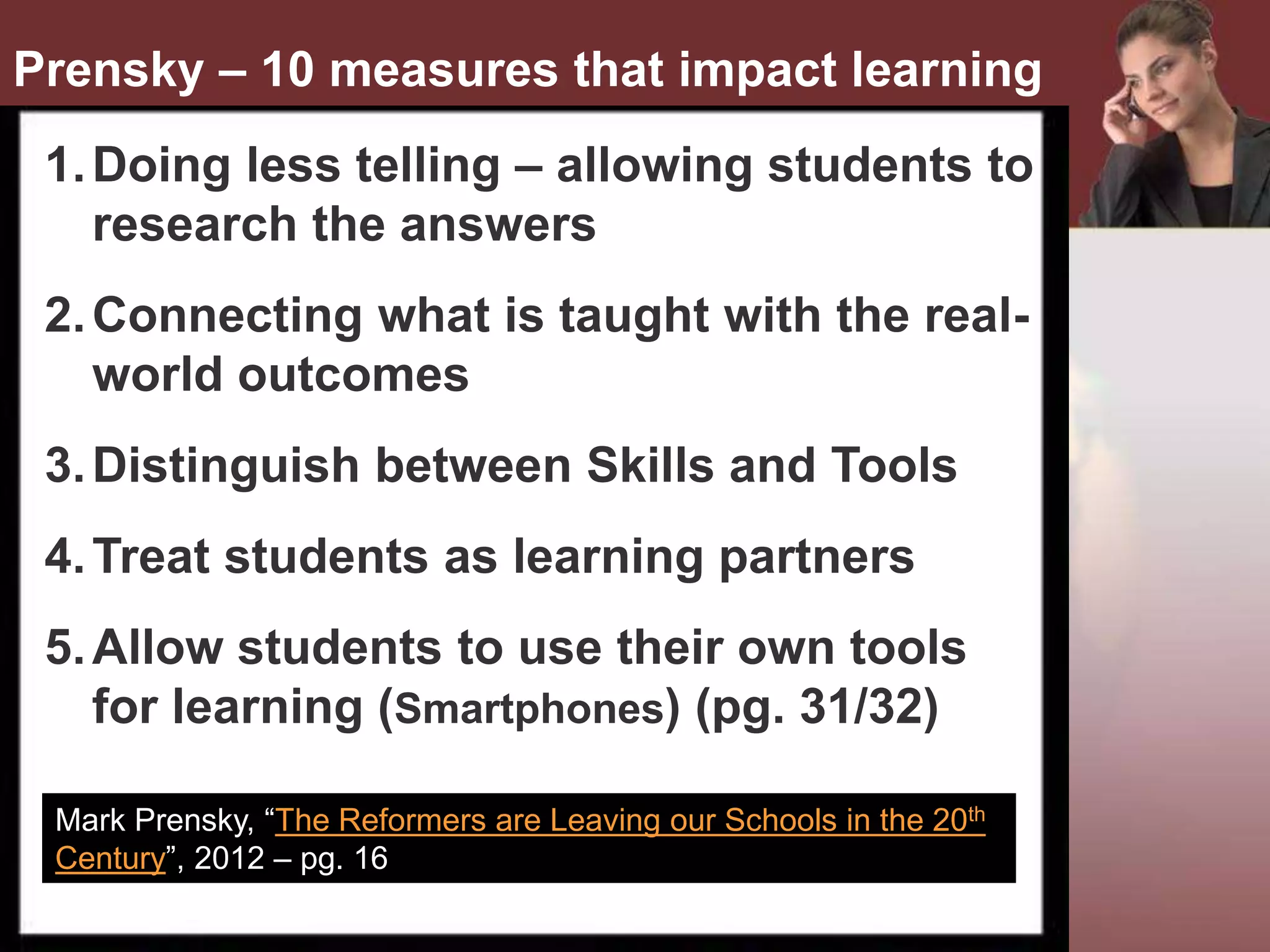•
1.Doing less telling – allowing students to
research the answers
2.Connecting what is taught with the real-
world outcomes
3.Distinguish between Skills and Tools
4.Treat students as learning partners
5.Allow students to use their own tools
for learning (Smartphones) (pg. 31/32)
Mark Prensky, “The Reformers are Leaving our Schools in the 20th
Century”, 2012 – pg. 16
Prensky – 10 measures that impact learning
 