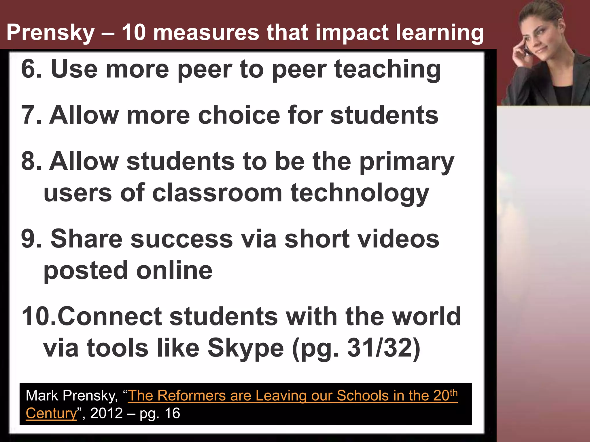 •
Mark Prensky, “The Reformers are Leaving our Schools in the 20th
Century”, 2012 – pg. 16
Prensky – 10 measures that impact learning
6. Use more peer to peer teaching
7. Allow more choice for students
8. Allow students to be the primary
users of classroom technology
9. Share success via short videos
posted online
10.Connect students with the world
via tools like Skype (pg. 31/32)
 