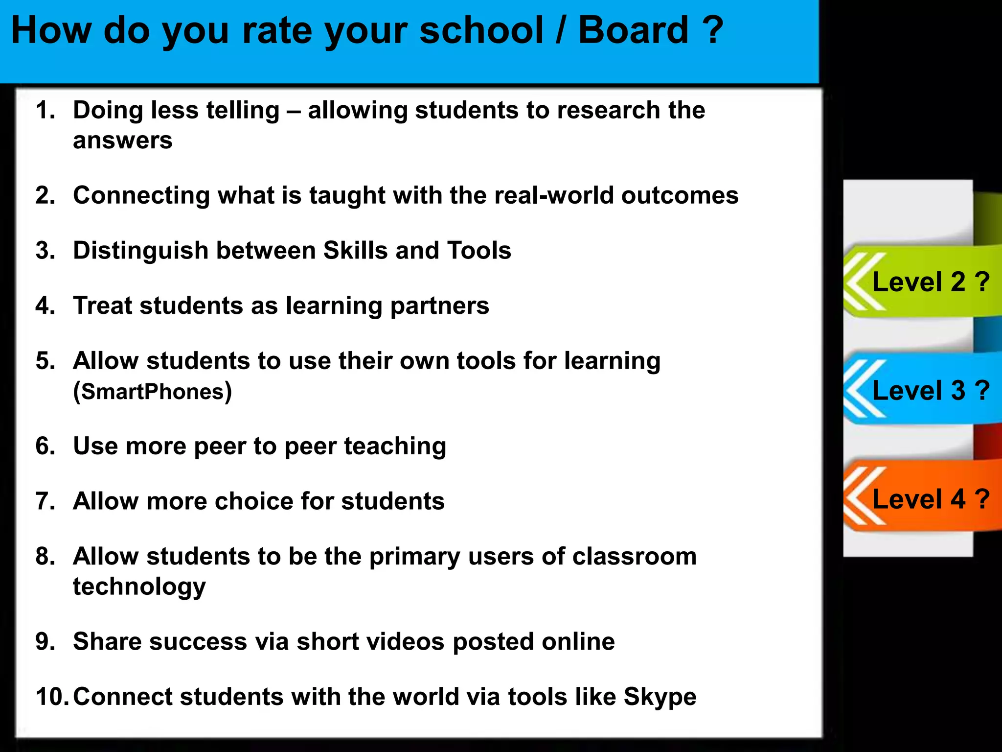 •
How do you rate your school / Board ?
1. Doing less telling – allowing students to research the
answers
2. Connecting what is taught with the real-world outcomes
3. Distinguish between Skills and Tools
4. Treat students as learning partners
5. Allow students to use their own tools for learning
(SmartPhones)
6. Use more peer to peer teaching
7. Allow more choice for students
8. Allow students to be the primary users of classroom
technology
9. Share success via short videos posted online
10.Connect students with the world via tools like Skype
Level 2 ?
Level 3 ?
Level 4 ?
 