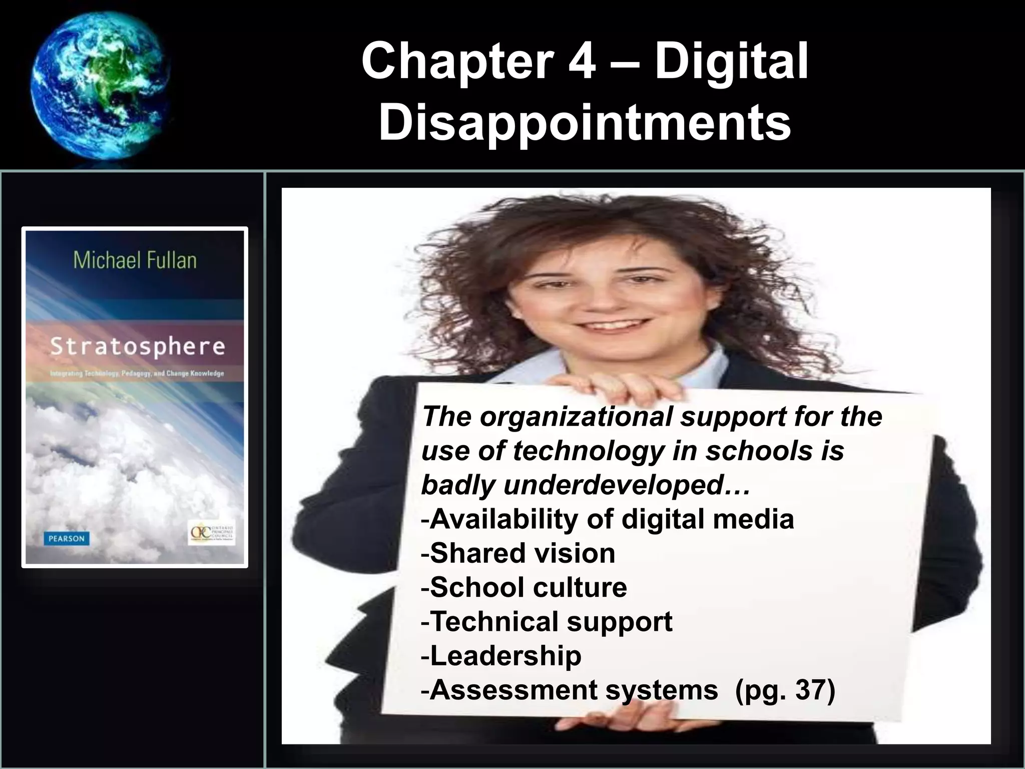 Chapter 4 – Digital
Disappointments
•
1.
The organizational support for the
use of technology in schools is
badly underdeveloped…
-Availability of digital media
-Shared vision
-School culture
-Technical support
-Leadership
-Assessment systems (pg. 37)
 