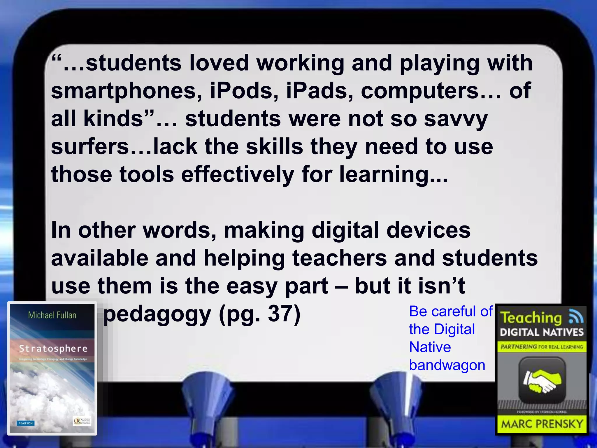 “…students loved working and playing with
smartphones, iPods, iPads, computers… of
all kinds”… students were not so savvy
surfers…lack the skills they need to use
those tools effectively for learning...
In other words, making digital devices
available and helping teachers and students
use them is the easy part – but it isn’t
pedagogy (pg. 37) Be careful of
the Digital
Native
bandwagon
 