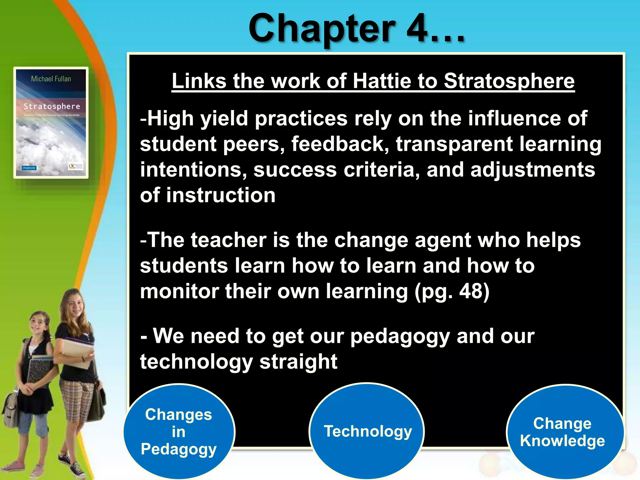 Chapter 4…
Links the work of Hattie to Stratosphere
-High yield practices rely on the influence of
student peers, feedback, transparent learning
intentions, success criteria, and adjustments
of instruction
-The teacher is the change agent who helps
students learn how to learn and how to
monitor their own learning (pg. 48)
- We need to get our pedagogy and our
technology straight
Changes
in
Pedagogy
Technology Change
Knowledge
 