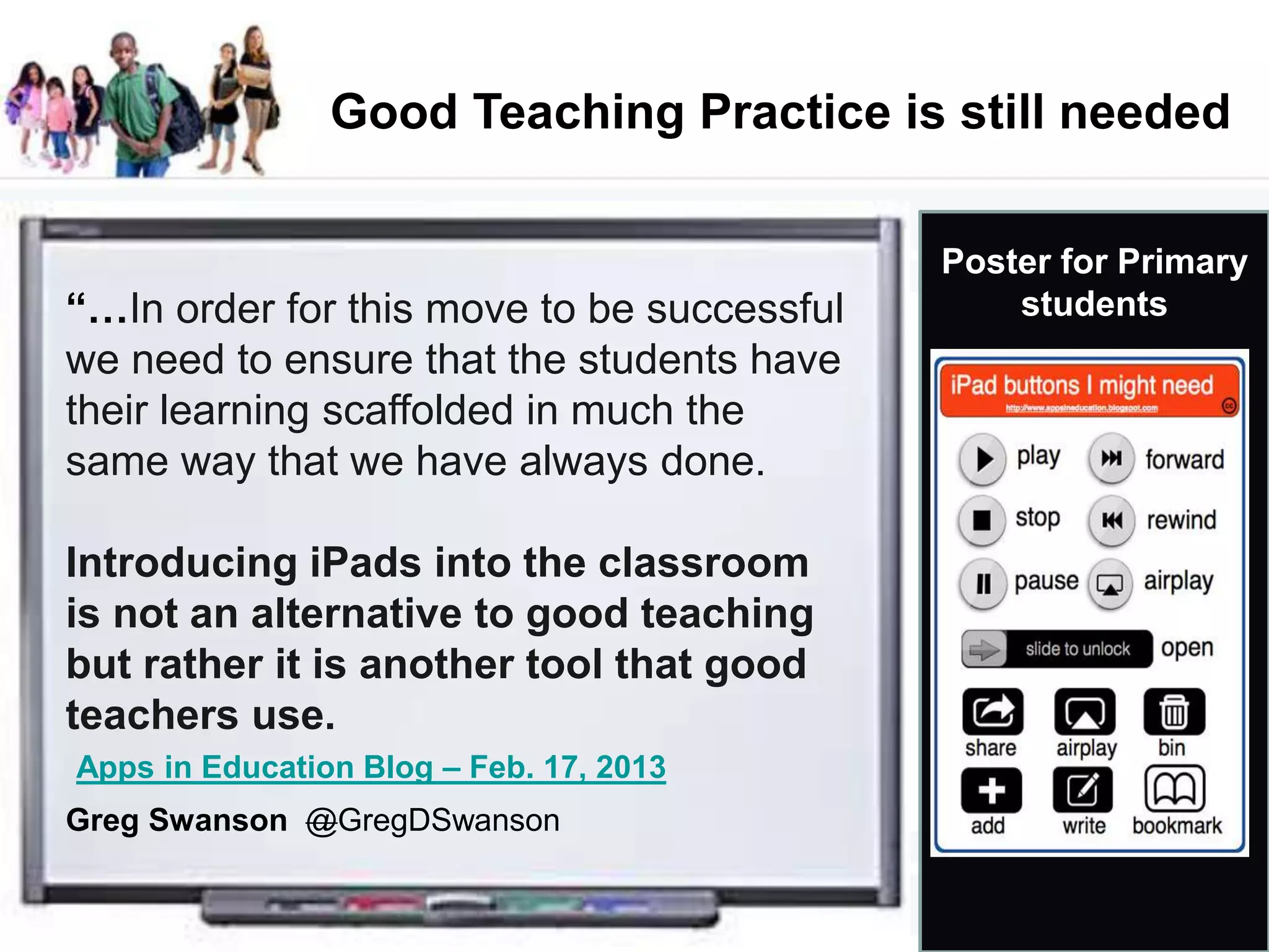 Good Teaching Practice is still needed
Poster for Primary
students
Apps in Education Blog – Feb. 17, 2013
“…In order for this move to be successful
we need to ensure that the students have
their learning scaffolded in much the
same way that we have always done.
Introducing iPads into the classroom
is not an alternative to good teaching
but rather it is another tool that good
teachers use.
Greg Swanson @GregDSwanson
 