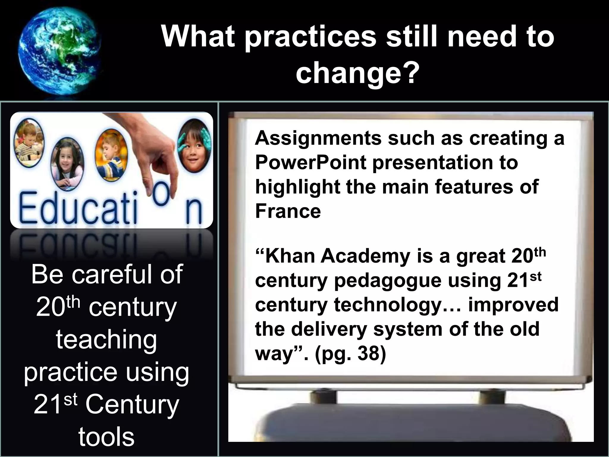 What practices still need to
change?
•
Be careful of
20th century
teaching
practice using
21st Century
tools
Assignments such as creating a
PowerPoint presentation to
highlight the main features of
France
“Khan Academy is a great 20th
century pedagogue using 21st
century technology… improved
the delivery system of the old
way”. (pg. 38)
 
