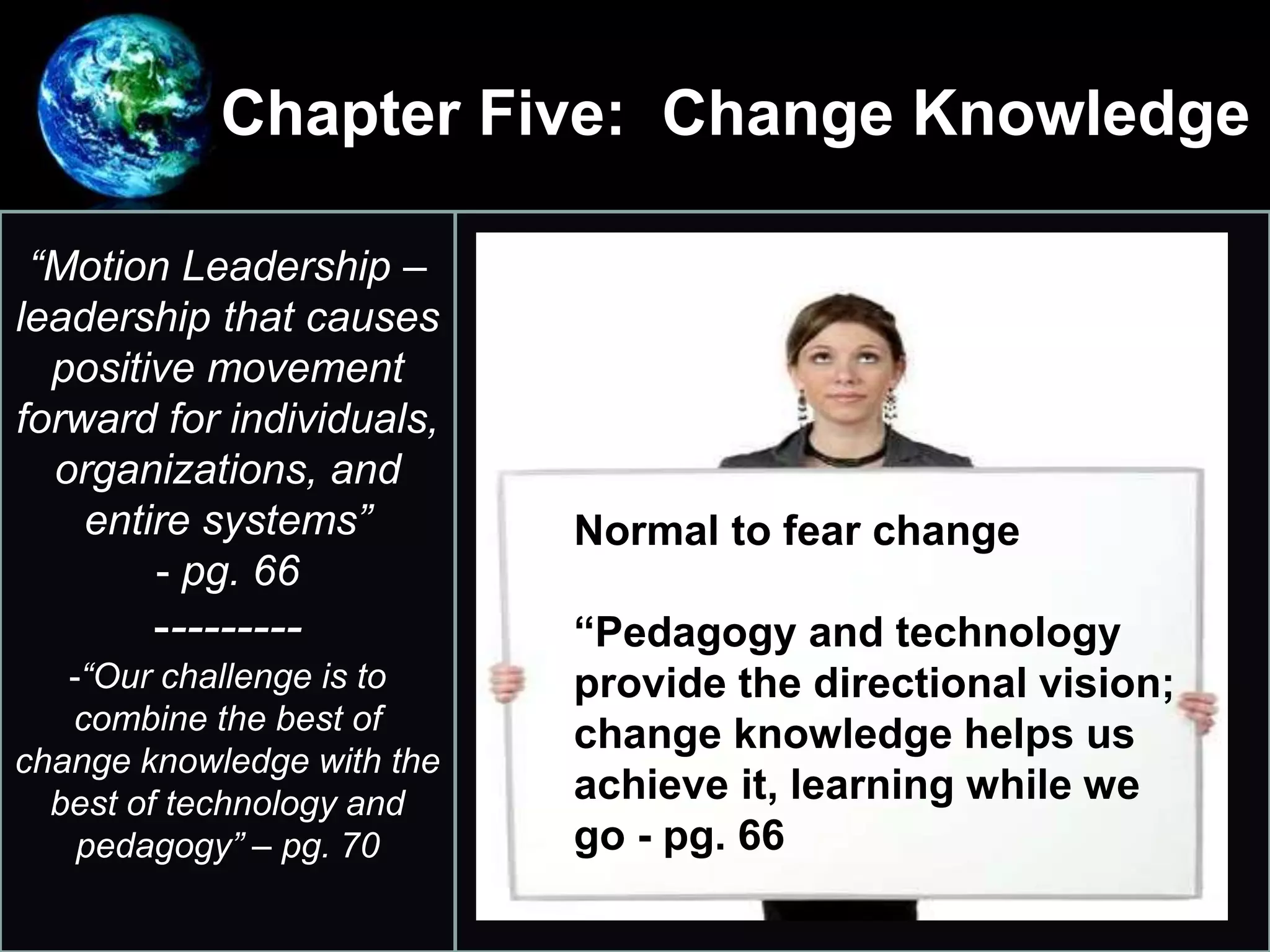 Chapter Five: Change Knowledge
•
“Motion Leadership –
leadership that causes
positive movement
forward for individuals,
organizations, and
entire systems”
- pg. 66
---------
-“Our challenge is to
combine the best of
change knowledge with the
best of technology and
pedagogy” – pg. 70
Normal to fear change
“Pedagogy and technology
provide the directional vision;
change knowledge helps us
achieve it, learning while we
go - pg. 66
 