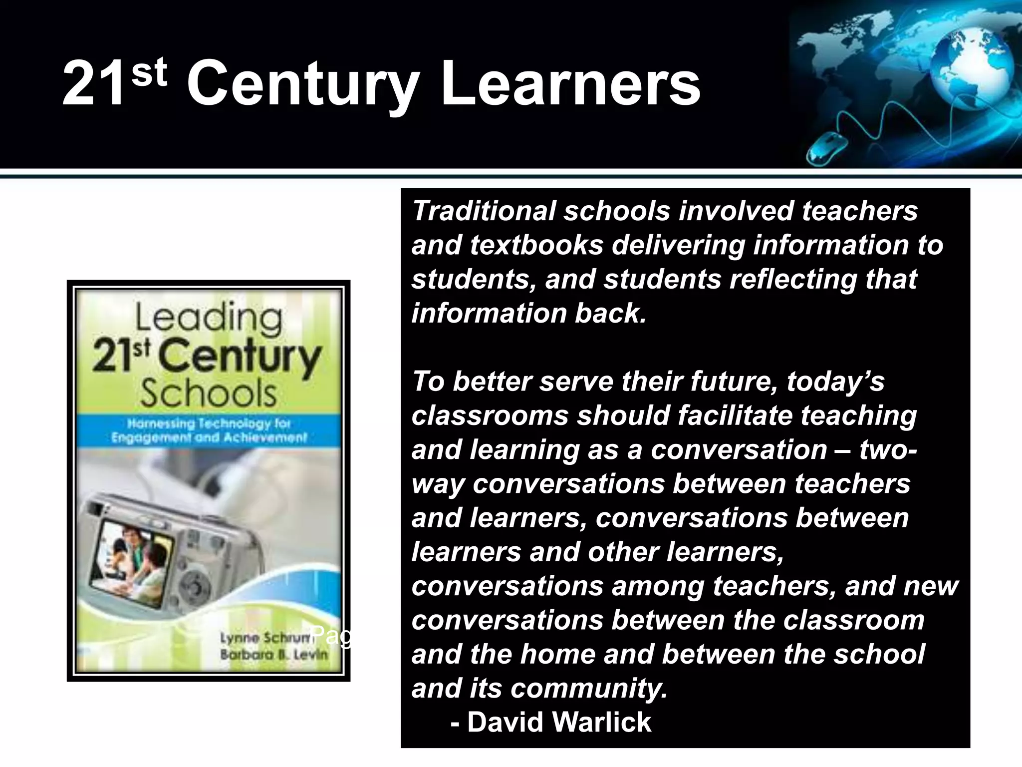 21st Century Learners
Traditional schools involved teachers
and textbooks delivering information to
students, and students reflecting that
information back.
To better serve their future, today’s
classrooms should facilitate teaching
and learning as a conversation – two-
way conversations between teachers
and learners, conversations between
learners and other learners,
conversations among teachers, and new
conversations between the classroom
and the home and between the school
and its community.
- David Warlick
Page 3
 
