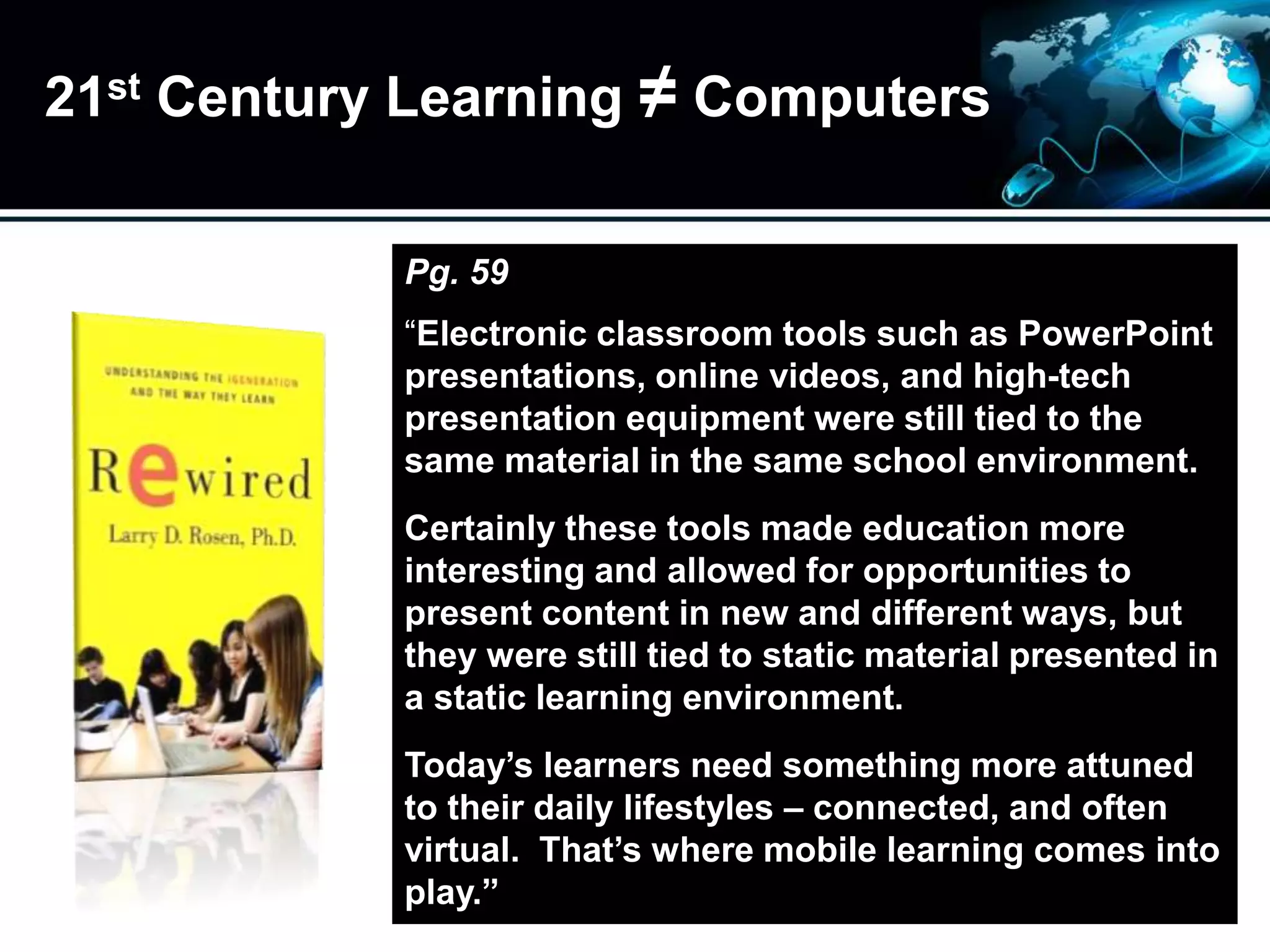 21st Century Learning ≠ Computers
Pg. 59
“Electronic classroom tools such as PowerPoint
presentations, online videos, and high-tech
presentation equipment were still tied to the
same material in the same school environment.
Certainly these tools made education more
interesting and allowed for opportunities to
present content in new and different ways, but
they were still tied to static material presented in
a static learning environment.
Today’s learners need something more attuned
to their daily lifestyles – connected, and often
virtual. That’s where mobile learning comes into
play.”
 