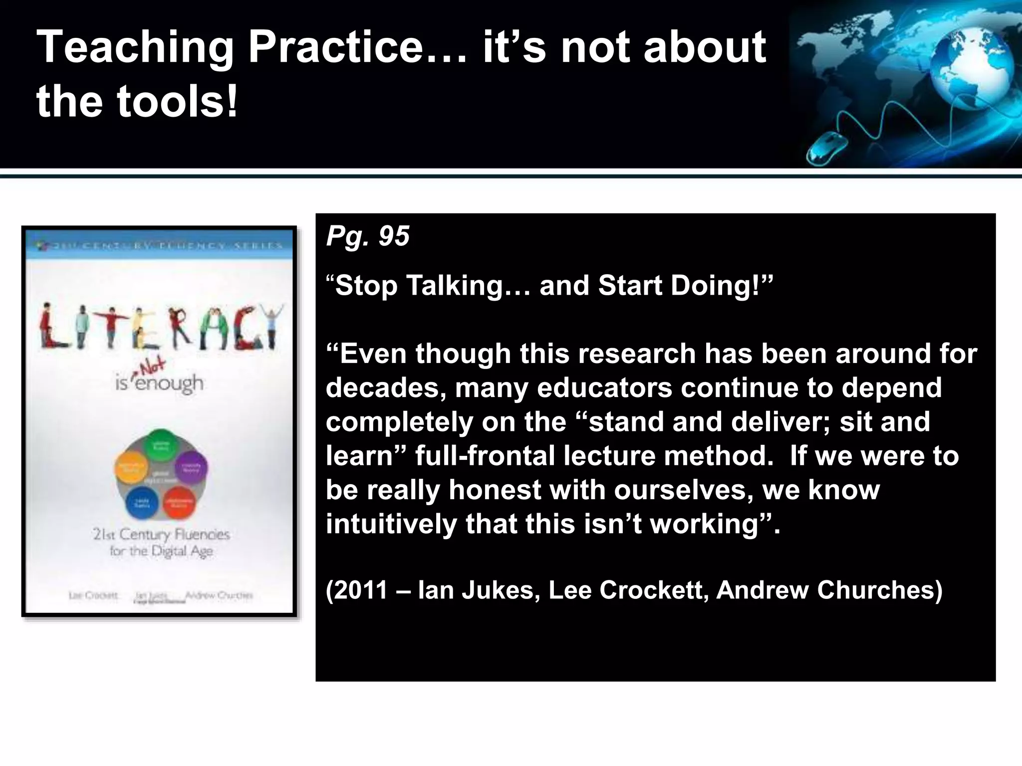 Teaching Practice… it’s not about
the tools!
Pg. 95
“Stop Talking… and Start Doing!”
“Even though this research has been around for
decades, many educators continue to depend
completely on the “stand and deliver; sit and
learn” full-frontal lecture method. If we were to
be really honest with ourselves, we know
intuitively that this isn’t working”.
(2011 – Ian Jukes, Lee Crockett, Andrew Churches)
 