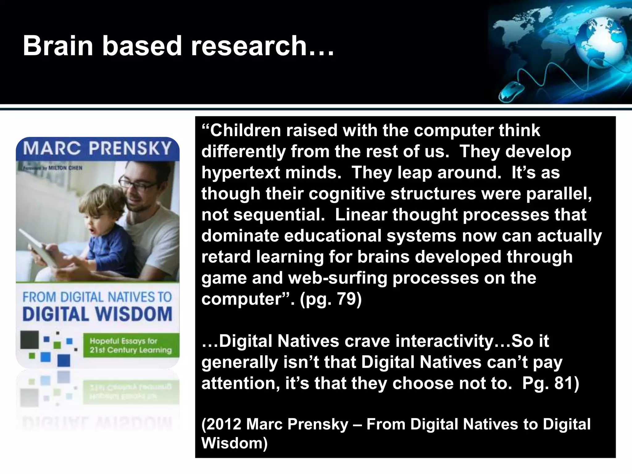 Brain based research…
“Children raised with the computer think
differently from the rest of us. They develop
hypertext minds. They leap around. It’s as
though their cognitive structures were parallel,
not sequential. Linear thought processes that
dominate educational systems now can actually
retard learning for brains developed through
game and web-surfing processes on the
computer”. (pg. 79)
…Digital Natives crave interactivity…So it
generally isn’t that Digital Natives can’t pay
attention, it’s that they choose not to. Pg. 81)
(2012 Marc Prensky – From Digital Natives to Digital
Wisdom)
 