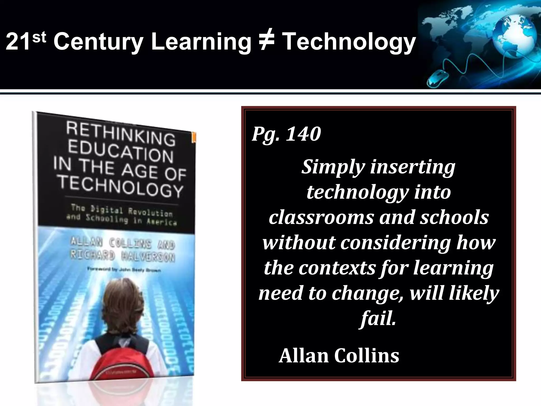 21st Century Learning ≠ Technology
Pg. 140
Simply inserting
technology into
classrooms and schools
without considering how
the contexts for learning
need to change, will likely
fail.
Allan Collins
 
