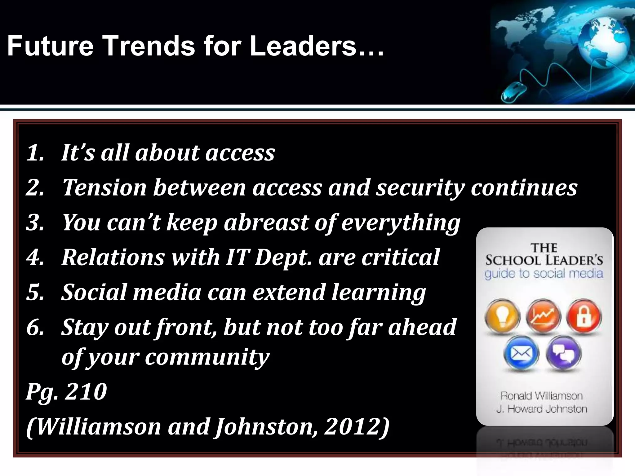 Future Trends for Leaders…
1. It’s all about access
2. Tension between access and security continues
3. You can’t keep abreast of everything
4. Relations with IT Dept. are critical
5. Social media can extend learning
6. Stay out front, but not too far ahead
of your community
Pg. 210
(Williamson and Johnston, 2012)
 