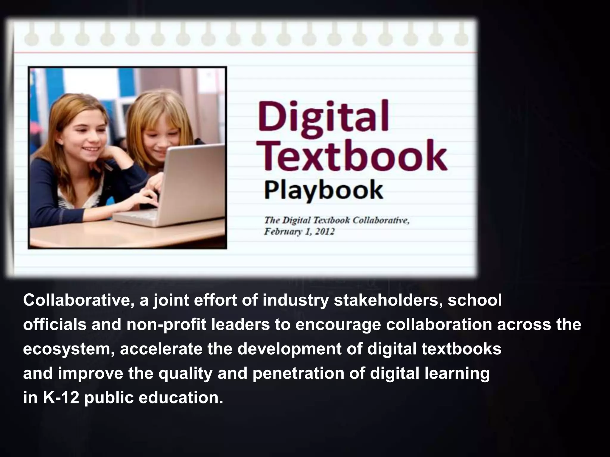 Collaborative, a joint effort of industry stakeholders, school
officials and non-profit leaders to encourage collaboration across the
ecosystem, accelerate the development of digital textbooks
and improve the quality and penetration of digital learning
in K-12 public education.
 