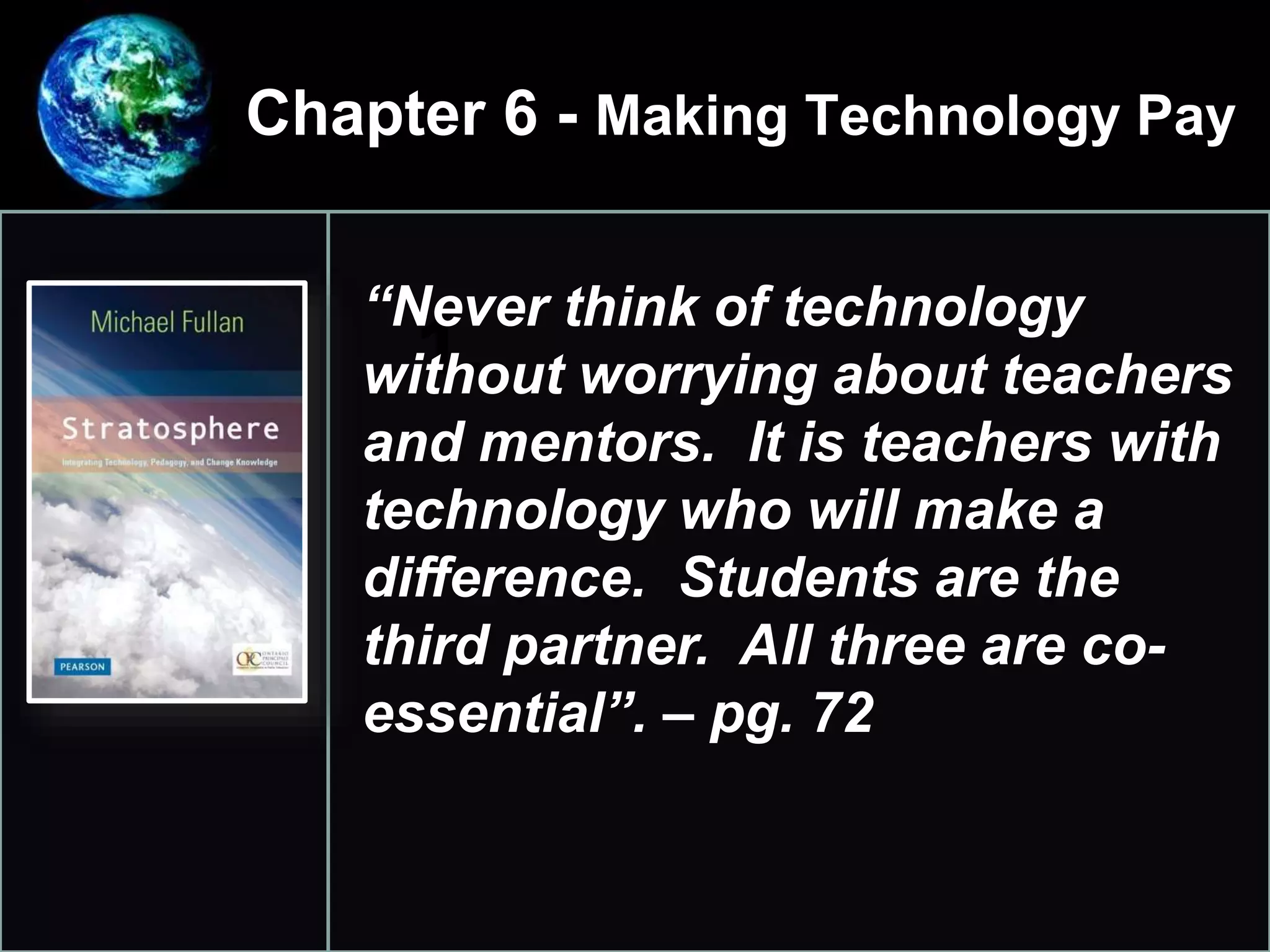 Chapter 6 - Making Technology Pay
•
1.
“Never think of technology
without worrying about teachers
and mentors. It is teachers with
technology who will make a
difference. Students are the
third partner. All three are co-
essential”. – pg. 72
 