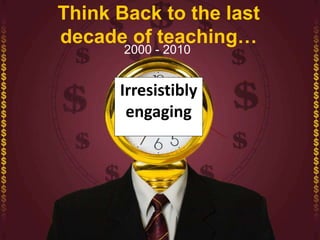 Think Back to the last
decade of teaching…
2000 - 2010
Irresistibly
engaging
 