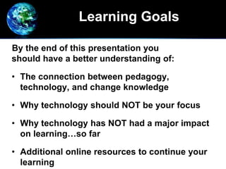 Learning Goals
By the end of this presentation you
should have a better understanding of:
• The connection between pedagogy,
technology, and change knowledge
• Why technology should NOT be your focus
• Why technology has NOT had a major impact
on learning…so far
• Additional online resources to continue your
learning
 