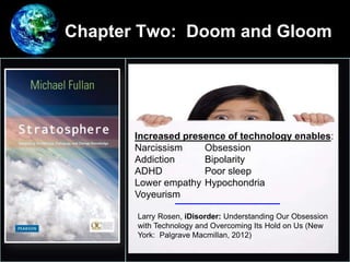 Chapter Two: Doom and Gloom
•
Increased presence of technology enables:
Narcissism Obsession
Addiction Bipolarity
ADHD Poor sleep
Lower empathy Hypochondria
Voyeurism
Larry Rosen, iDisorder: Understanding Our Obsession
with Technology and Overcoming Its Hold on Us (New
York: Palgrave Macmillan, 2012)
 