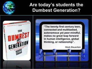 Are today’s students the
Dumbest Generation?
•
“The twenty first century teen,
connected and multitasked,
autonomous yet peer-mindful,
makes no great leap forward
in human intelligence, global
thinking, or netizenship”.
Mark Bauerlein
 