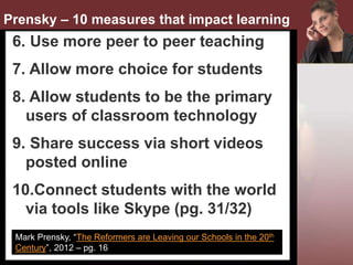 •
Mark Prensky, “The Reformers are Leaving our Schools in the 20th
Century”, 2012 – pg. 16
Prensky – 10 measures that impact learning
6. Use more peer to peer teaching
7. Allow more choice for students
8. Allow students to be the primary
users of classroom technology
9. Share success via short videos
posted online
10.Connect students with the world
via tools like Skype (pg. 31/32)
 