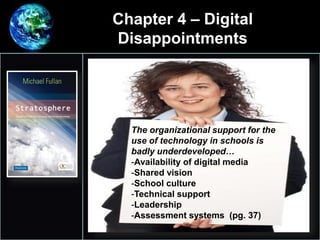 Chapter 4 – Digital
Disappointments
•
1.
The organizational support for the
use of technology in schools is
badly underdeveloped…
-Availability of digital media
-Shared vision
-School culture
-Technical support
-Leadership
-Assessment systems (pg. 37)
 
