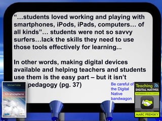 “…students loved working and playing with
smartphones, iPods, iPads, computers… of
all kinds”… students were not so savvy
surfers…lack the skills they need to use
those tools effectively for learning...
In other words, making digital devices
available and helping teachers and students
use them is the easy part – but it isn’t
pedagogy (pg. 37) Be careful of
the Digital
Native
bandwagon
 