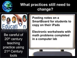 What practices still need to
change?
•
Be careful of
20th century
teaching
practice using
21st Century
tools
Posting notes on a
SmartBoard for students to
copy on their iPads
Electronic worksheets with
math problems completed
in a computer lab
 