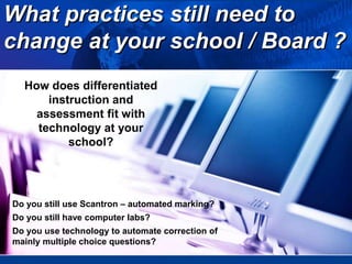 What practices still need to
change at your school / Board ?
How does differentiated
instruction and
assessment fit with
technology at your
school?
Do you still use Scantron – automated marking?
Do you still have computer labs?
Do you use technology to automate correction of
mainly multiple choice questions?
 
