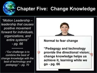 Chapter Five: Change Knowledge
•
“Motion Leadership –
leadership that causes
positive movement
forward for individuals,
organizations, and
entire systems”
- pg. 66
---------
-“Our challenge is to
combine the best of
change knowledge with the
best of technology and
pedagogy” – pg. 70
Normal to fear change
“Pedagogy and technology
provide the directional vision;
change knowledge helps us
achieve it, learning while we
go - pg. 66
 