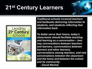 21st Century Learners
Traditional schools involved teachers
and textbooks delivering information to
students, and students reflecting that
information back.
To better serve their future, today’s
classrooms should facilitate teaching
and learning as a conversation – two-
way conversations between teachers
and learners, conversations between
learners and other learners,
conversations among teachers, and new
conversations between the classroom
and the home and between the school
and its community.
- David Warlick
Page 3
 