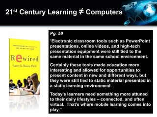 21st Century Learning ≠ Computers
Pg. 59
“Electronic classroom tools such as PowerPoint
presentations, online videos, and high-tech
presentation equipment were still tied to the
same material in the same school environment.
Certainly these tools made education more
interesting and allowed for opportunities to
present content in new and different ways, but
they were still tied to static material presented in
a static learning environment.
Today’s learners need something more attuned
to their daily lifestyles – connected, and often
virtual. That’s where mobile learning comes into
play.”
 