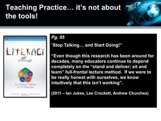 Teaching Practice… it’s not about
the tools!
Pg. 95
“Stop Talking… and Start Doing!”
“Even though this research has been around for
decades, many educators continue to depend
completely on the “stand and deliver; sit and
learn” full-frontal lecture method. If we were to
be really honest with ourselves, we know
intuitively that this isn’t working”.
(2011 – Ian Jukes, Lee Crockett, Andrew Churches)
 